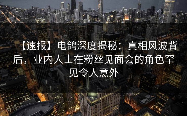 【速报】电鸽深度揭秘：真相风波背后，业内人士在粉丝见面会的角色罕见令人意外