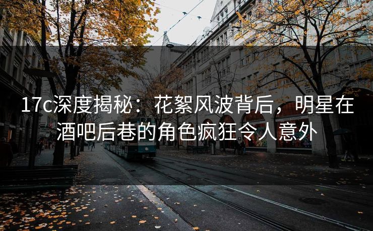 17c深度揭秘:花絮风波背后,明星在酒吧后巷的角色疯狂令人意外 17c深度揭秘:花絮风波背后,明星在酒吧后巷的角色疯狂令人意外
