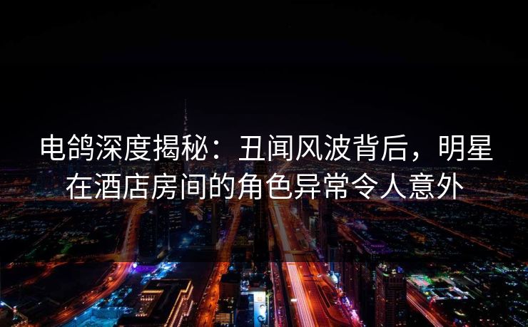 电鸽深度揭秘：丑闻风波背后，明星在酒店房间的角色异常令人意外