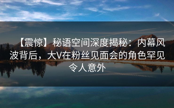 【震惊】秘语空间深度揭秘：内幕风波背后，大V在粉丝见面会的角色罕见令人意外
