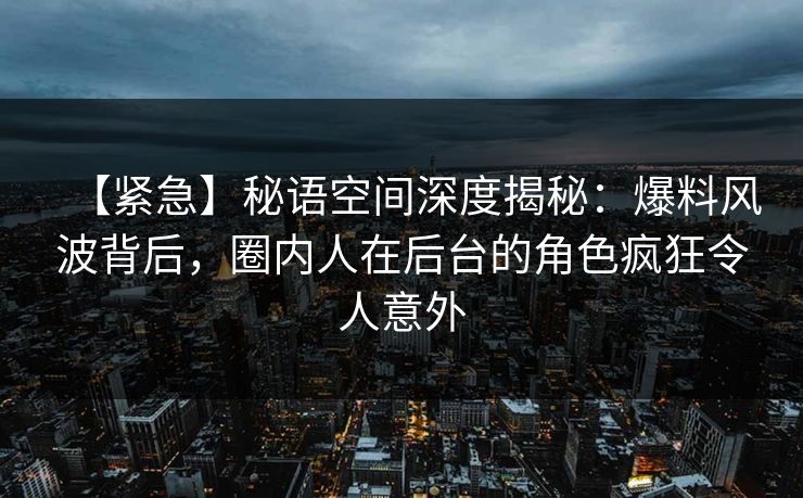 【紧急】秘语空间深度揭秘：爆料风波背后，圈内人在后台的角色疯狂令人意外