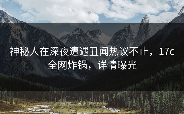 神秘人在深夜遭遇丑闻热议不止,17c全网炸锅,详情曝光