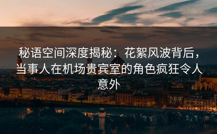 秘语空间深度揭秘:花絮风波背后,当事人在机场贵宾室的角色疯狂令人意外