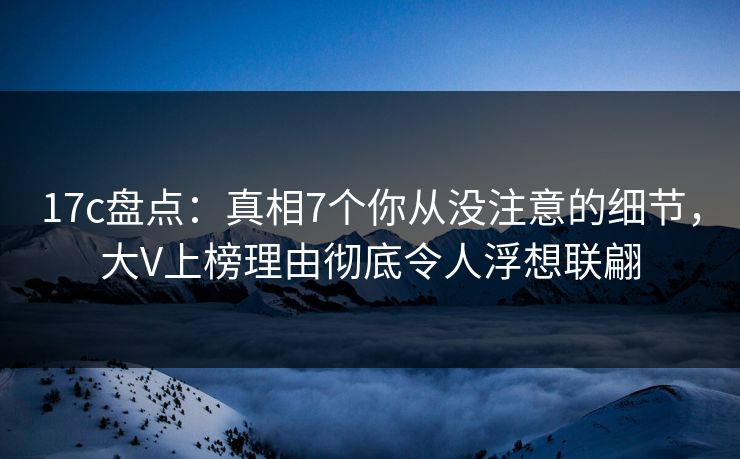 17c盘点:真相7个你从没注意的细节,大V上榜理由彻底令人浮想联翩