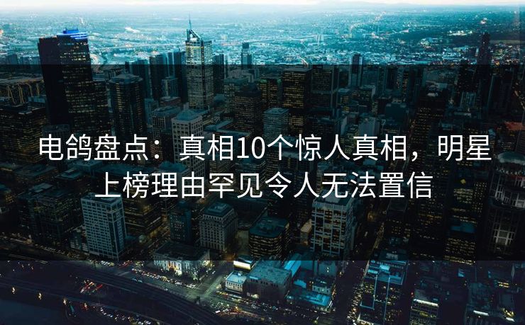 电鸽盘点：真相10个惊人真相，明星上榜理由罕见令人无法置信