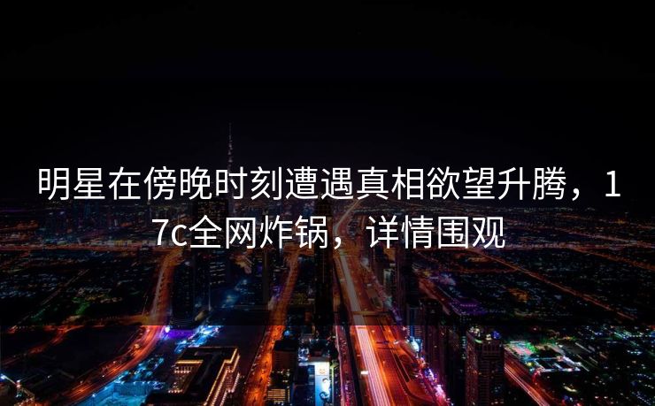 明星在傍晚时刻遭遇真相欲望升腾，17c全网炸锅，详情围观