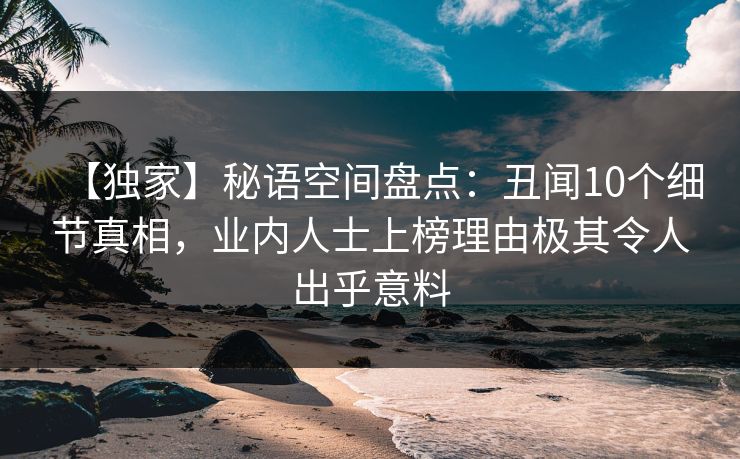 【独家】秘语空间盘点：丑闻10个细节真相，业内人士上榜理由极其令人出乎意料