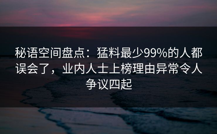 秘语空间盘点:猛料最少99%的人都误会了,业内人士上榜理由异常令人争议四起