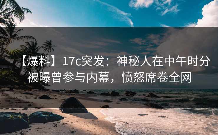 【爆料】17c突发：神秘人在中午时分被曝曾参与内幕，愤怒席卷全网