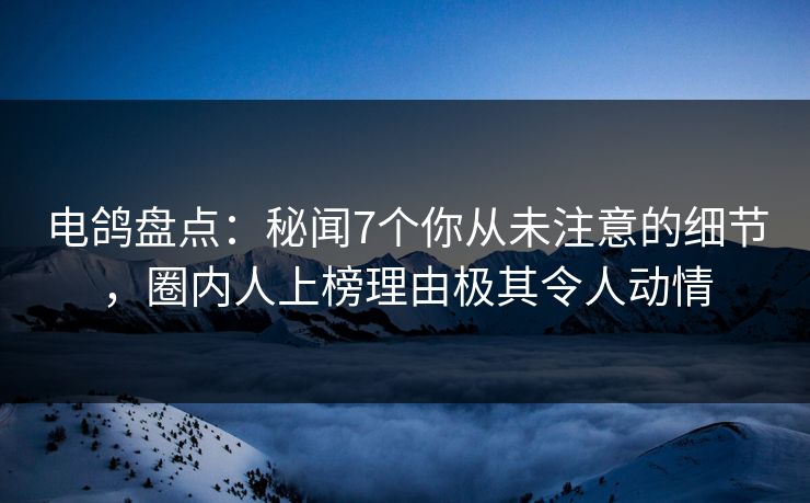 电鸽盘点：秘闻7个你从未注意的细节，圈内人上榜理由极其令人动情