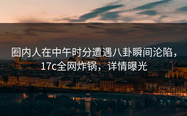 圈内人在中午时分遭遇八卦瞬间沦陷,17c全网炸锅,详情曝光