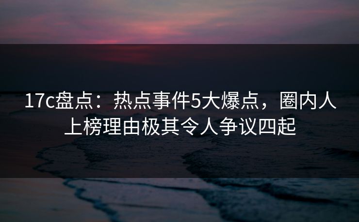 17c盘点:热点事件5大爆点,圈内人上榜理由极其令人争议四起