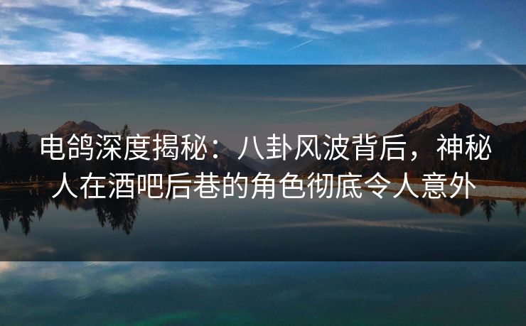 电鸽深度揭秘：八卦风波背后，神秘人在酒吧后巷的角色彻底令人意外