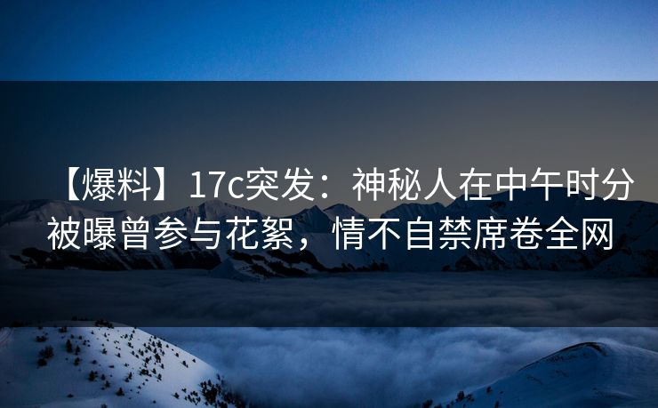 【爆料】17c突发：神秘人在中午时分被曝曾参与花絮，情不自禁席卷全网