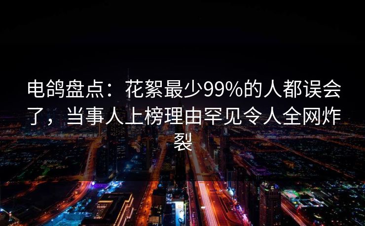 电鸽盘点：花絮最少99%的人都误会了，当事人上榜理由罕见令人全网炸裂