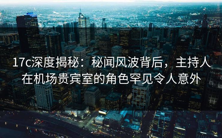 17c深度揭秘：秘闻风波背后，主持人在机场贵宾室的角色罕见令人意外
