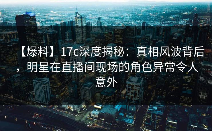 【爆料】17c深度揭秘:真相风波背后,明星在直播间现场的角色异常令人意外 【爆料】17c深度揭秘:真相风波背后,明星在直播间现场的角色异常令人意外
