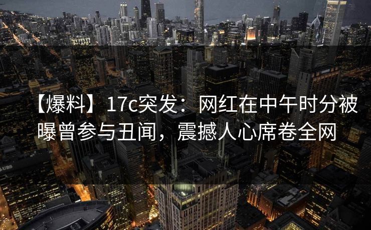 【爆料】17c突发：网红在中午时分被曝曾参与丑闻，震撼人心席卷全网