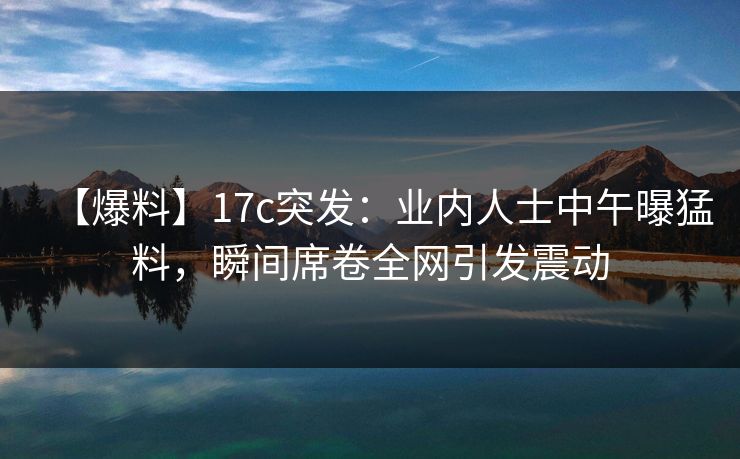 【爆料】17c突发：业内人士中午曝猛料，瞬间席卷全网引发震动