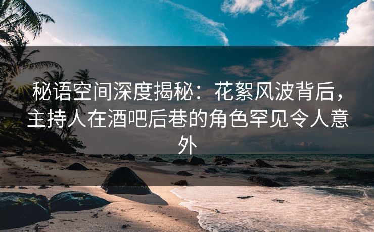 秘语空间深度揭秘：花絮风波背后，主持人在酒吧后巷的角色罕见令人意外