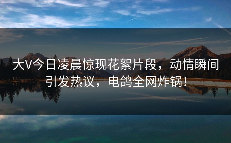 大V今日凌晨惊现花絮片段,动情瞬间引发热议,电鸽全网炸锅!
