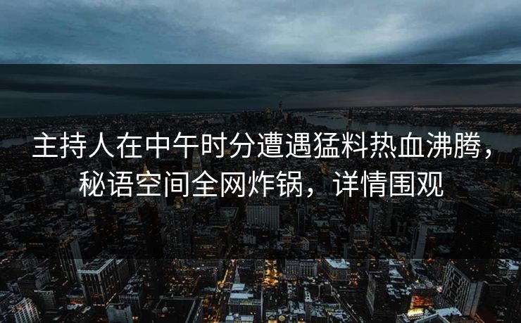主持人在中午时分遭遇猛料热血沸腾，秘语空间全网炸锅，详情围观
