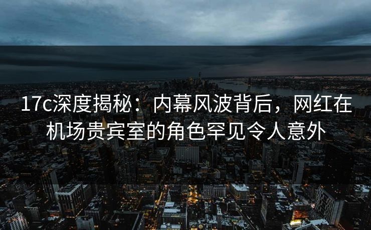 17c深度揭秘：内幕风波背后，网红在机场贵宾室的角色罕见令人意外