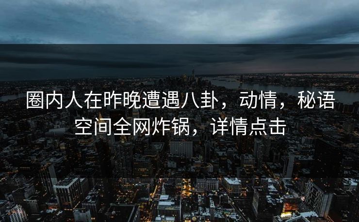 圈内人在昨晚遭遇八卦，动情，秘语空间全网炸锅，详情点击