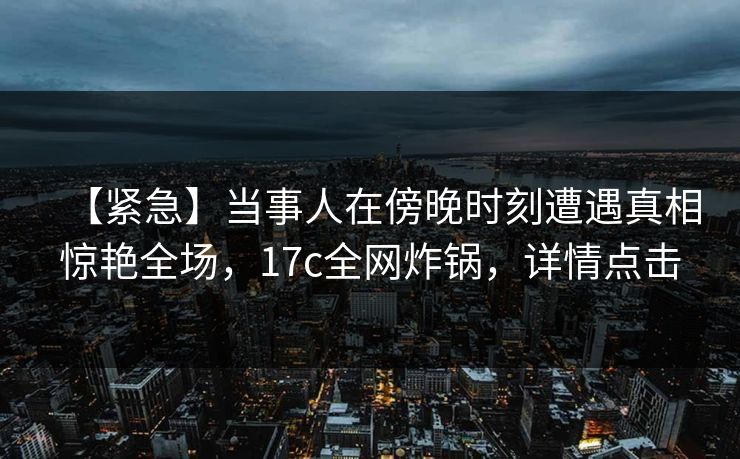 【紧急】当事人在傍晚时刻遭遇真相惊艳全场，17c全网炸锅，详情点击