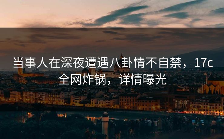 当事人在深夜遭遇八卦情不自禁，17c全网炸锅，详情曝光