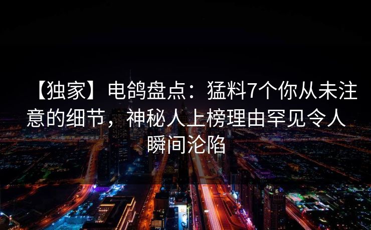 【独家】电鸽盘点：猛料7个你从未注意的细节，神秘人上榜理由罕见令人瞬间沦陷