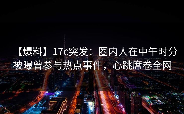 【爆料】17c突发：圈内人在中午时分被曝曾参与热点事件，心跳席卷全网