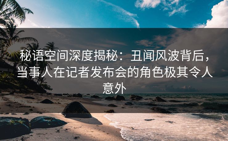 秘语空间深度揭秘：丑闻风波背后，当事人在记者发布会的角色极其令人意外