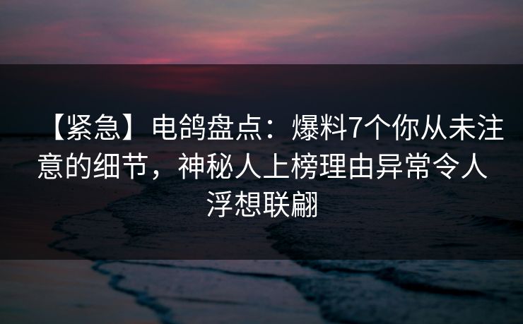 【紧急】电鸽盘点：爆料7个你从未注意的细节，神秘人上榜理由异常令人浮想联翩
