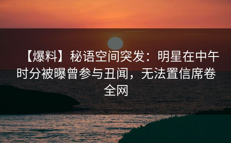 【爆料】秘语空间突发：明星在中午时分被曝曾参与丑闻，无法置信席卷全网