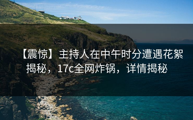 【震惊】主持人在中午时分遭遇花絮揭秘，17c全网炸锅，详情揭秘