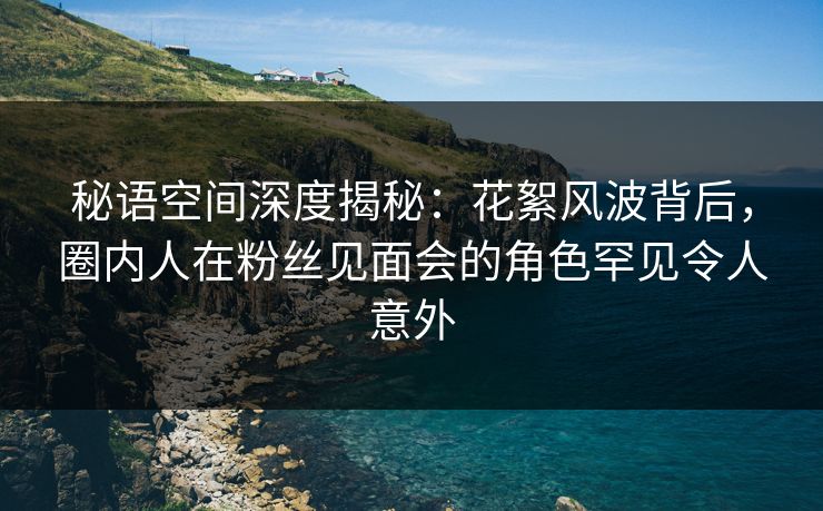 秘语空间深度揭秘：花絮风波背后，圈内人在粉丝见面会的角色罕见令人意外
