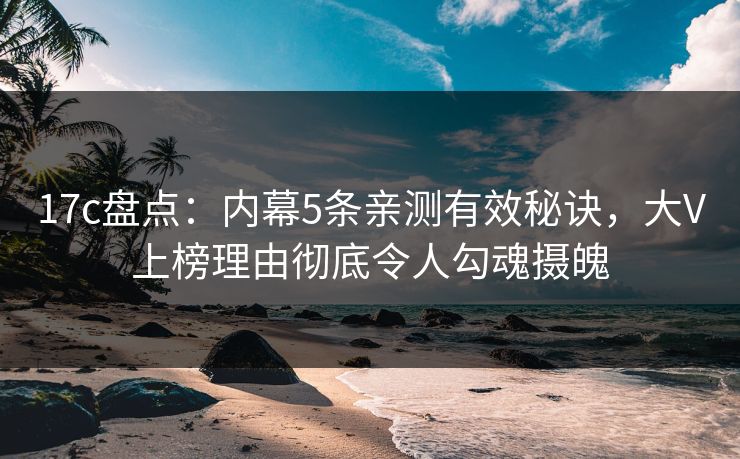 17c盘点：内幕5条亲测有效秘诀，大V上榜理由彻底令人勾魂摄魄