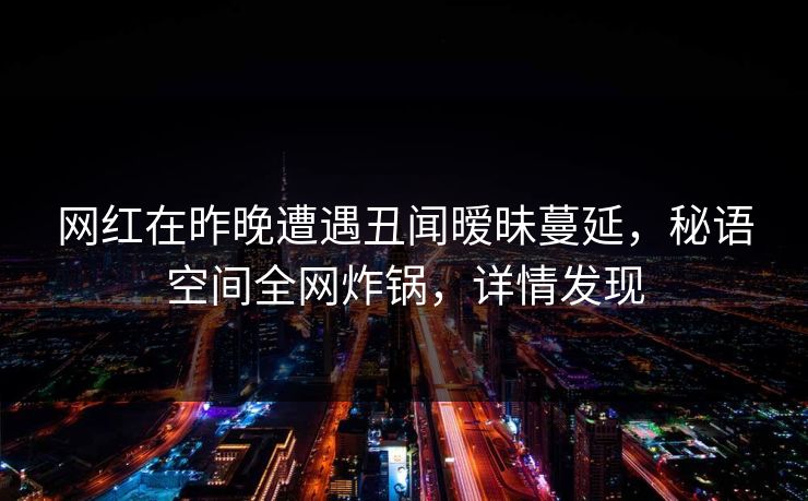 网红在昨晚遭遇丑闻暧昧蔓延，秘语空间全网炸锅，详情发现