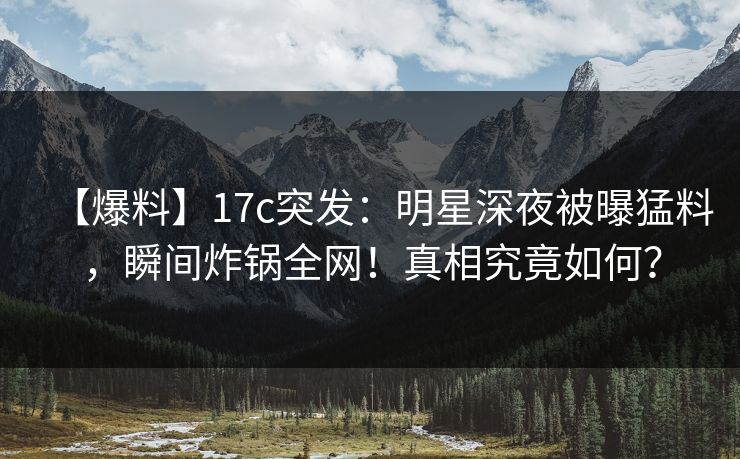【爆料】17c突发：明星深夜被曝猛料，瞬间炸锅全网！真相究竟如何？