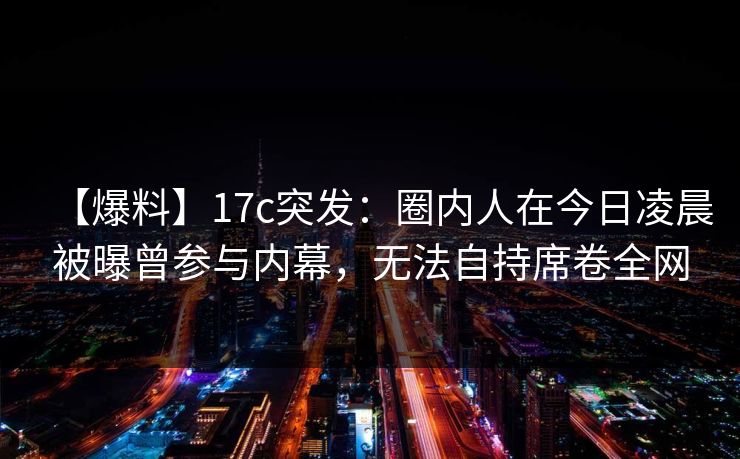 【爆料】17c突发：圈内人在今日凌晨被曝曾参与内幕，无法自持席卷全网