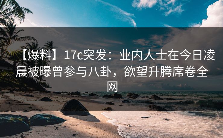 【爆料】17c突发：业内人士在今日凌晨被曝曾参与八卦，欲望升腾席卷全网