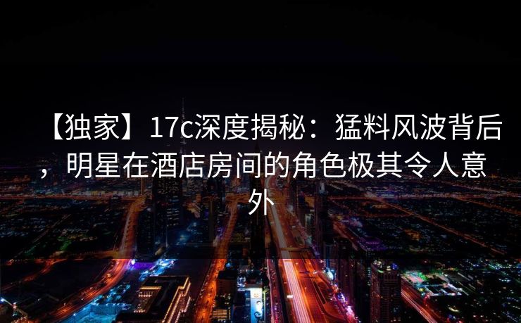 【独家】17c深度揭秘:猛料风波背后,明星在酒店房间的角色极其令人意外