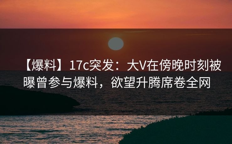 【爆料】17c突发：大V在傍晚时刻被曝曾参与爆料，欲望升腾席卷全网