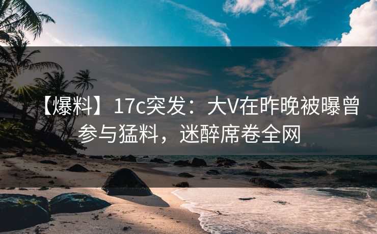 【爆料】17c突发：大V在昨晚被曝曾参与猛料，迷醉席卷全网