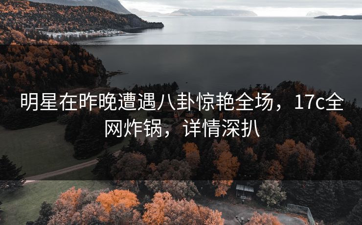 明星在昨晚遭遇八卦惊艳全场，17c全网炸锅，详情深扒