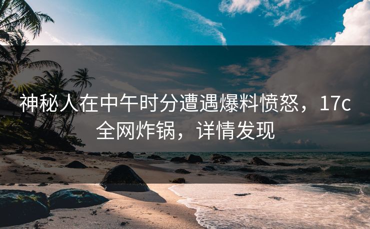 神秘人在中午时分遭遇爆料愤怒，17c全网炸锅，详情发现