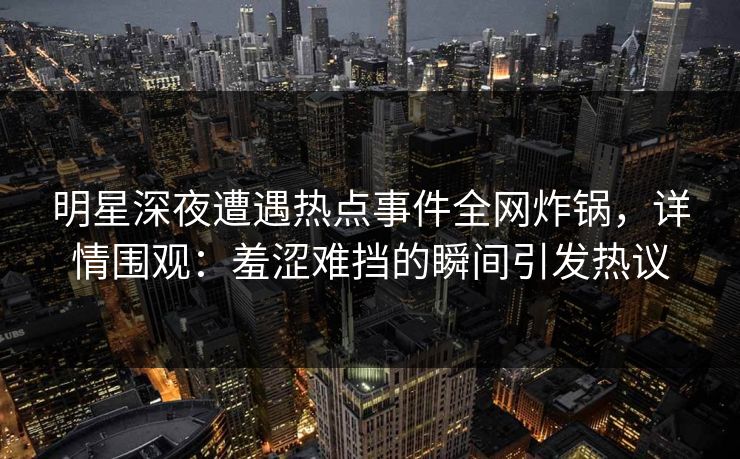 明星深夜遭遇热点事件全网炸锅，详情围观：羞涩难挡的瞬间引发热议