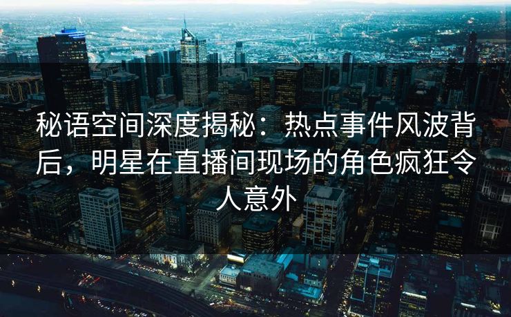 秘语空间深度揭秘：热点事件风波背后，明星在直播间现场的角色疯狂令人意外