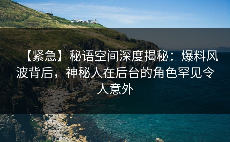 【紧急】秘语空间深度揭秘：爆料风波背后，神秘人在后台的角色罕见令人意外